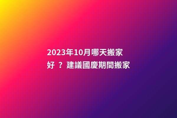 2023年10月哪天搬家好？建議國慶期間搬家